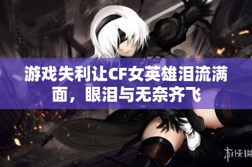 游戏失利让CF女英雄泪流满面，眼泪与无奈齐飞