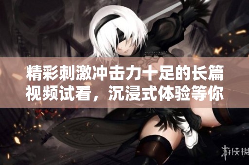 精彩刺激冲击力十足的长篇视频试看，沉浸式体验等你来感受