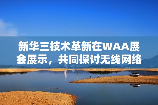 新华三技术革新在WAA展会展示，共同探讨无线网络未来发展蓝图