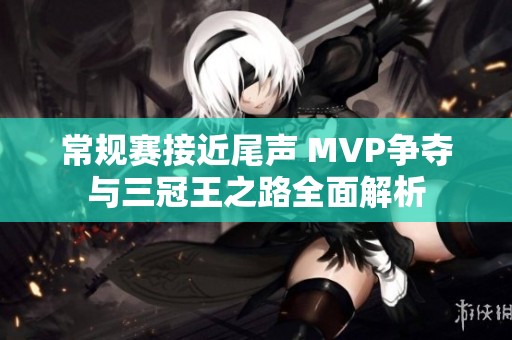 常规赛接近尾声 MVP争夺与三冠王之路全面解析