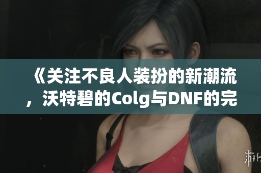 《关注不良人装扮的新潮流，沃特碧的Colg与DNF的完美结合》