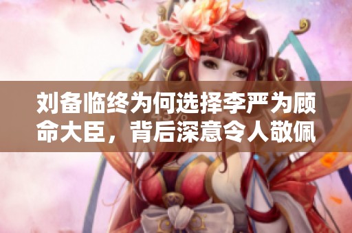 刘备临终为何选择李严为顾命大臣，背后深意令人敬佩