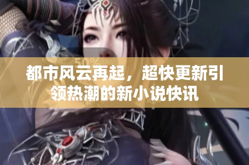 都市风云再起，超快更新引领热潮的新小说快讯