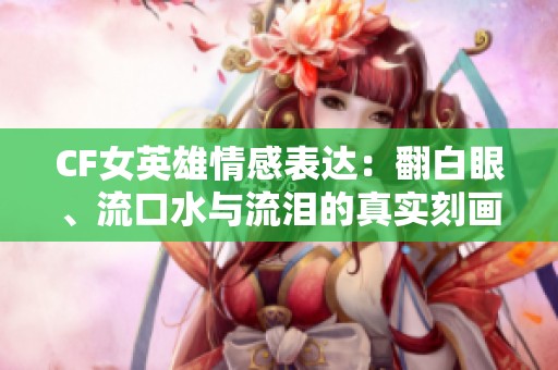 CF女英雄情感表达：翻白眼、流口水与流泪的真实刻画