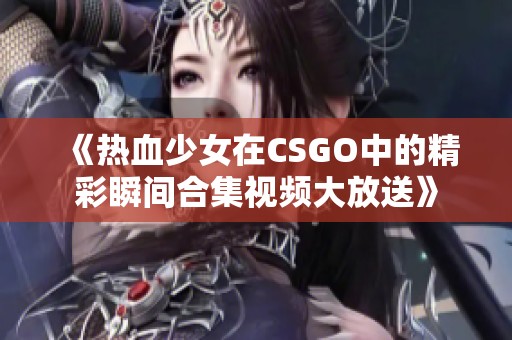 《热血少女在CSGO中的精彩瞬间合集视频大放送》