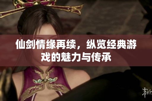 仙剑情缘再续，纵览经典游戏的魅力与传承