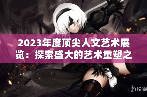 2023年度顶尖人文艺术展览：探索盛大的艺术重塑之旅