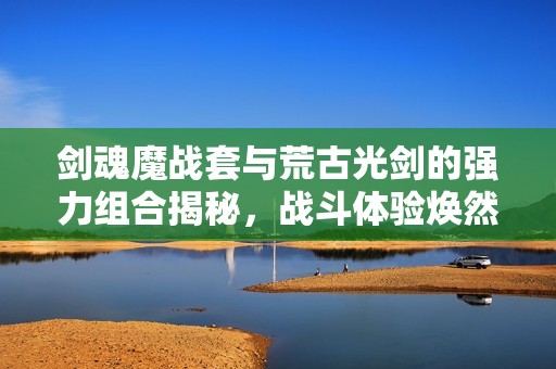 剑魂魔战套与荒古光剑的强力组合揭秘，战斗体验焕然一新