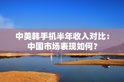 中美韩手机半年收入对比：中国市场表现如何？