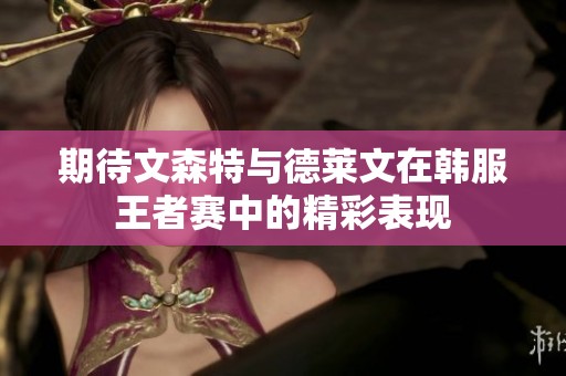期待文森特与德莱文在韩服王者赛中的精彩表现