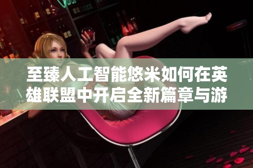 至臻人工智能悠米如何在英雄联盟中开启全新篇章与游戏幽默探讨