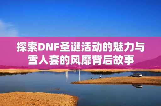 探索DNF圣诞活动的魅力与雪人套的风靡背后故事