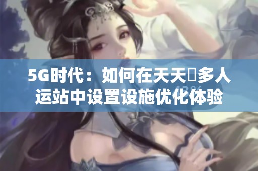 5G时代：如何在天天奭多人运站中设置设施优化体验