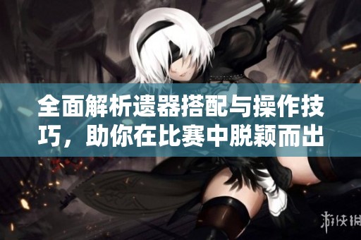 全面解析遗器搭配与操作技巧，助你在比赛中脱颖而出！