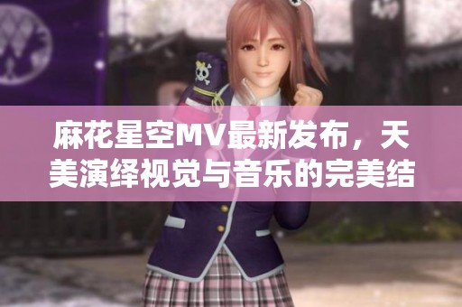 麻花星空MV最新发布，天美演绎视觉与音乐的完美结合