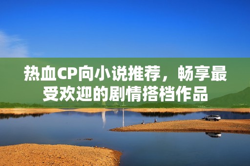 热血CP向小说推荐，畅享最受欢迎的剧情搭档作品