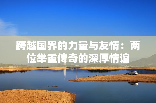 跨越国界的力量与友情：两位举重传奇的深厚情谊