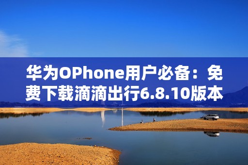 华为OPhone用户必备：免费下载滴滴出行6.8.10版本
