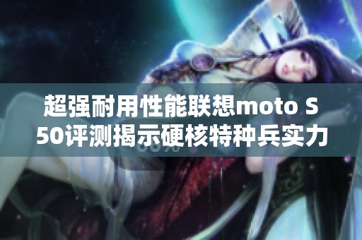 超强耐用性能联想moto S50评测揭示硬核特种兵实力