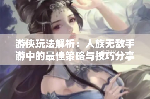 游侠玩法解析：人族无敌手游中的最佳策略与技巧分享