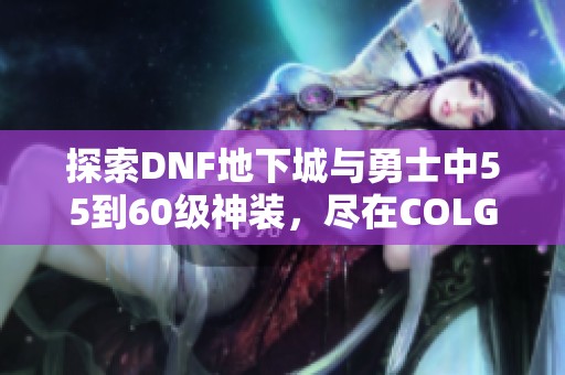 探索DNF地下城与勇士中55到60级神装，尽在COLG玩家分享的五大精彩内容