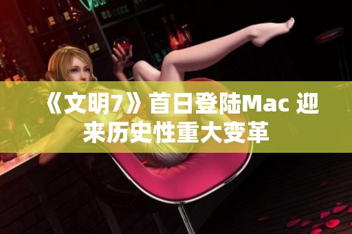 《文明7》首日登陆Mac 迎来历史性重大变革
