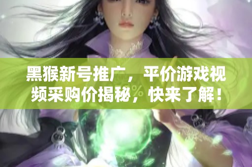 黑猴新号推广，平价游戏视频采购价揭秘，快来了解！