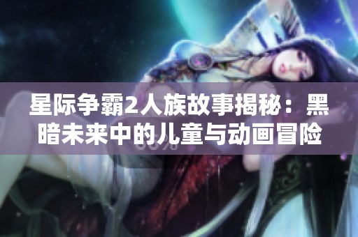 星际争霸2人族故事揭秘：黑暗未来中的儿童与动画冒险完整版观看