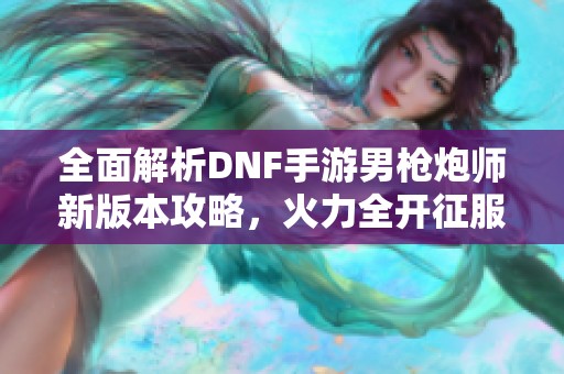 全面解析DNF手游男枪炮师新版本攻略，火力全开征服地下城