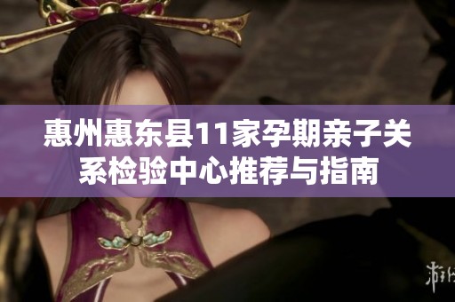 惠州惠东县11家孕期亲子关系检验中心推荐与指南
