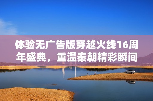 体验无广告版穿越火线16周年盛典，重温秦朝精彩瞬间