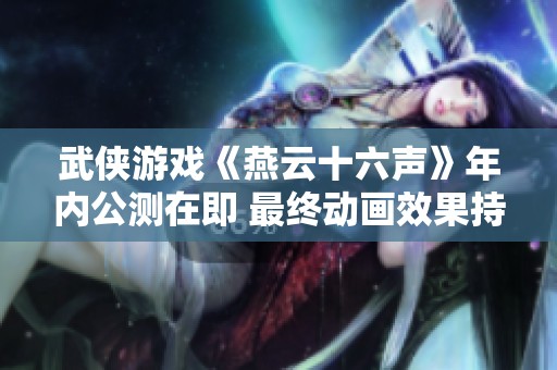 武侠游戏《燕云十六声》年内公测在即 最终动画效果持续打磨中