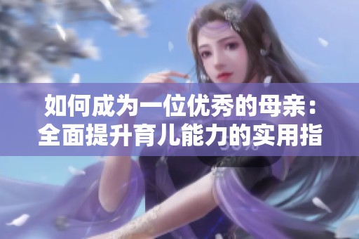 如何成为一位优秀的母亲：全面提升育儿能力的实用指南