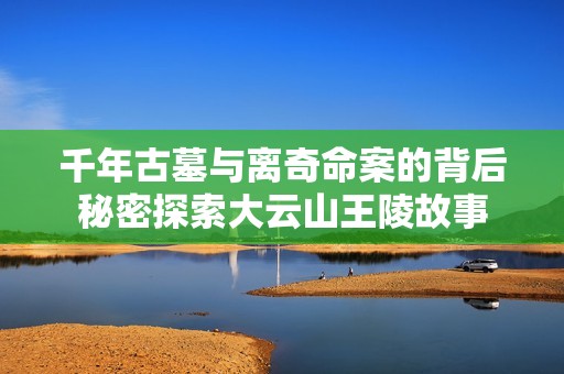 千年古墓与离奇命案的背后秘密探索大云山王陵故事