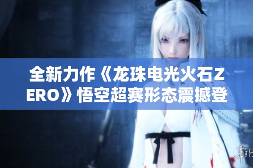 全新力作《龙珠电光火石ZERO》悟空超赛形态震撼登场
