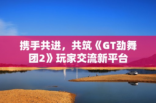 携手共进，共筑《GT劲舞团2》玩家交流新平台
