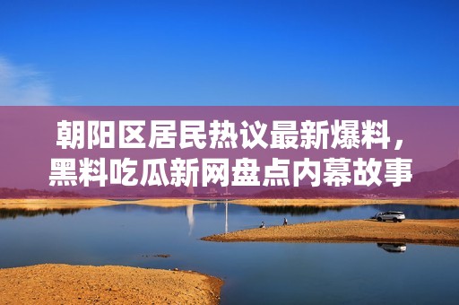 朝阳区居民热议最新爆料，黑料吃瓜新网盘点内幕故事