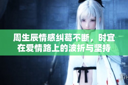 周生辰情感纠葛不断，时宜在爱情路上的波折与坚持