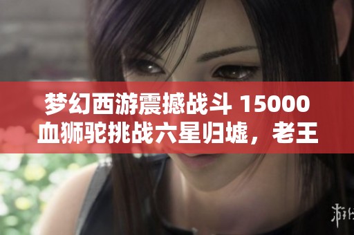 梦幻西游震撼战斗 15000血狮驼挑战六星归墟，老王被吓懵！