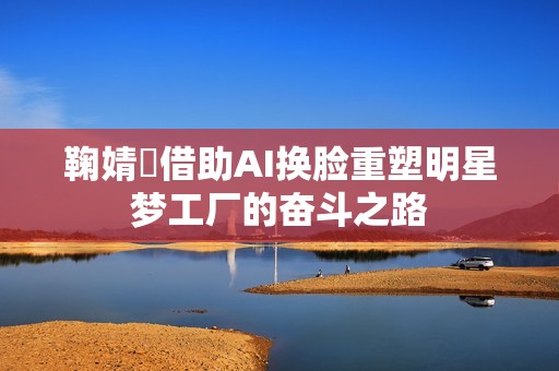 鞠婧祎借助AI换脸重塑明星梦工厂的奋斗之路