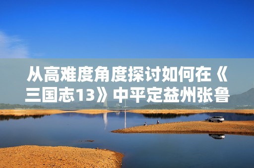 从高难度角度探讨如何在《三国志13》中平定益州张鲁