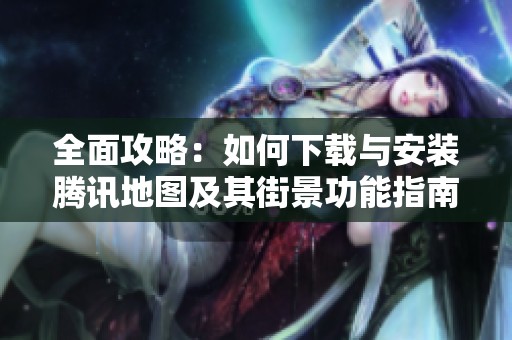 全面攻略：如何下载与安装腾讯地图及其街景功能指南