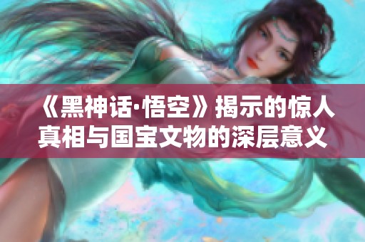 《黑神话·悟空》揭示的惊人真相与国宝文物的深层意义