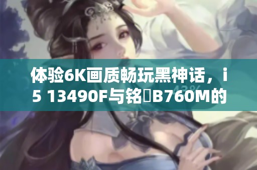 体验6K画质畅玩黑神话，i5 13490F与铭瑄B760M的完美组合