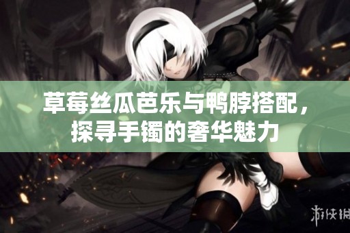 草莓丝瓜芭乐与鸭脖搭配，探寻手镯的奢华魅力
