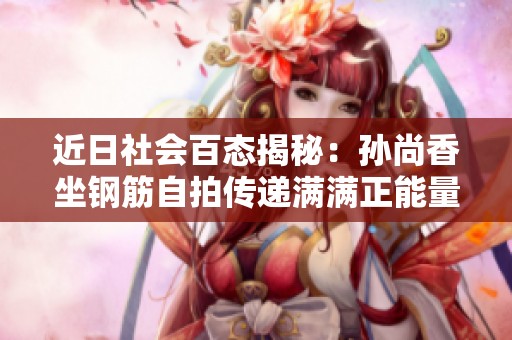 近日社会百态揭秘：孙尚香坐钢筋自拍传递满满正能量
