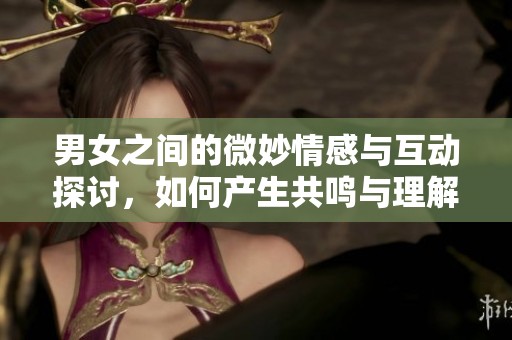 男女之间的微妙情感与互动探讨，如何产生共鸣与理解