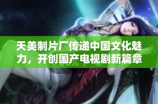 天美制片厂传递中国文化魅力，开创国产电视剧新篇章