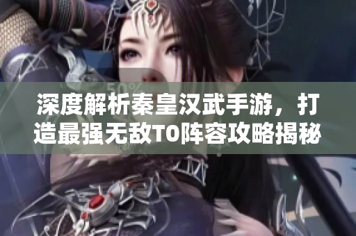 深度解析秦皇汉武手游，打造最强无敌T0阵容攻略揭秘