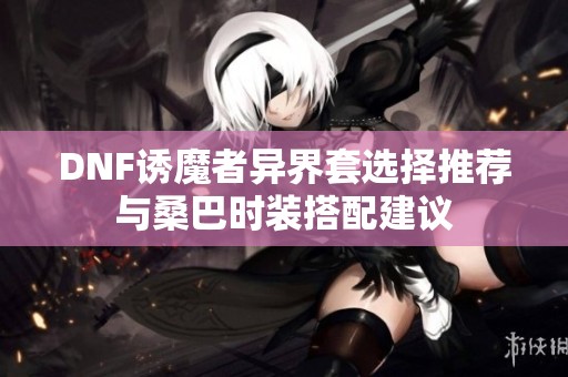 DNF诱魔者异界套选择推荐与桑巴时装搭配建议